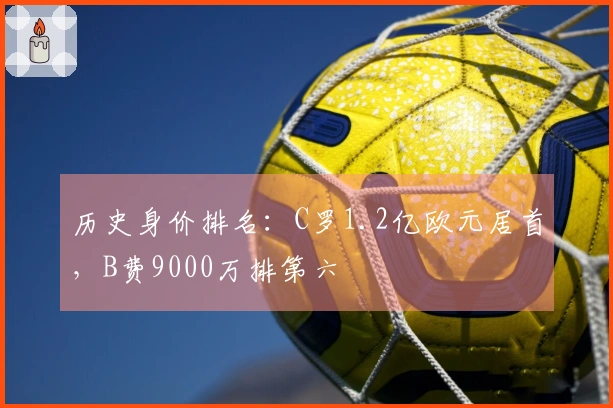 历史身价排名：C罗1.2亿欧元居首，B费9000万排第六