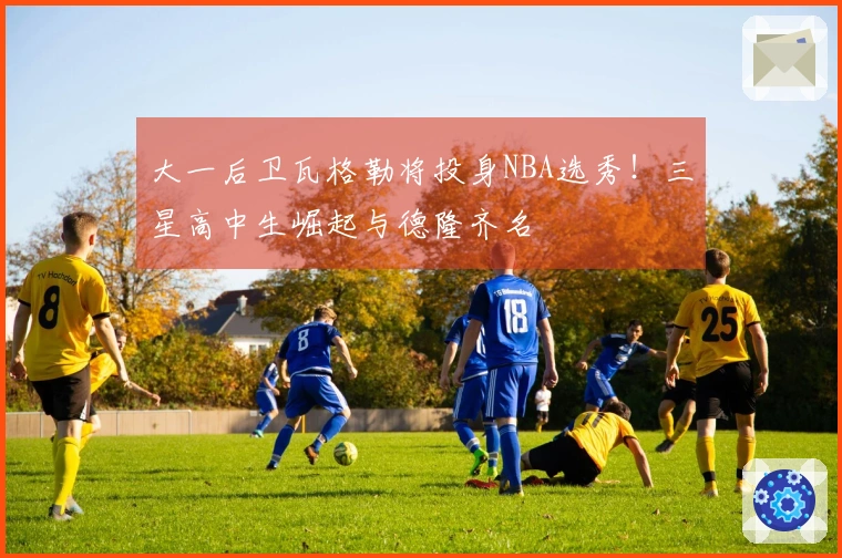 大一后卫瓦格勒将投身NBA选秀！三星高中生崛起与德隆齐名