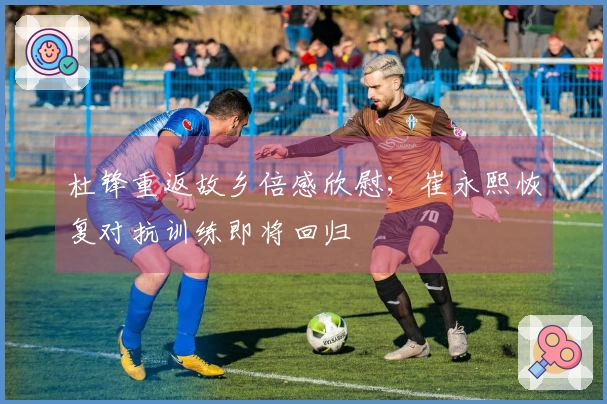 杜锋重返故乡倍感欣慰；崔永熙恢复对抗训练即将回归