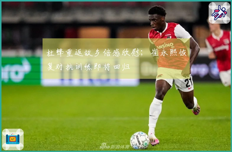 杜锋重返故乡倍感欣慰；崔永熙恢复对抗训练即将回归