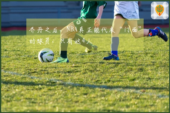 乔丹之后，NBA真正能代表“门面”的球员，只有这4人