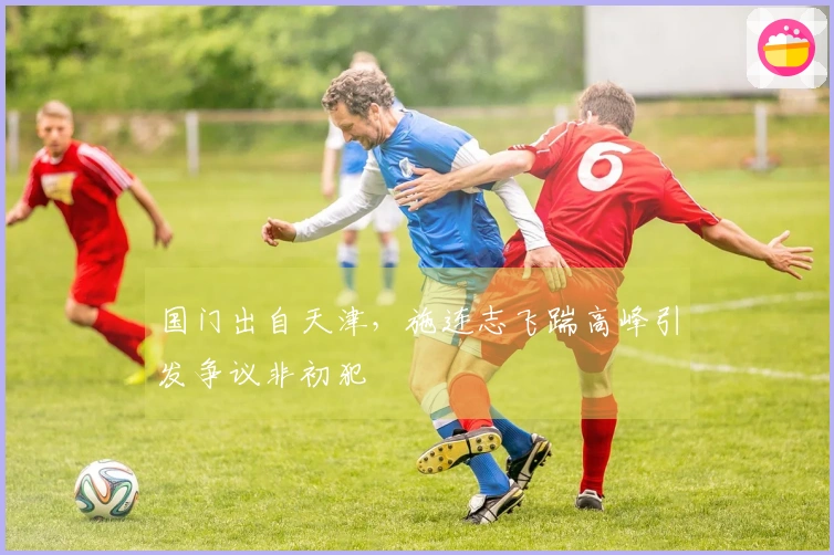 国门出自天津，施连志飞踹高峰引发争议非初犯