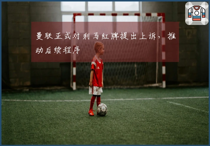 曼联正式对利马红牌提出上诉，推动后续程序