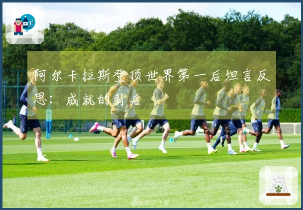 阿尔卡拉斯登顶世界第一后坦言反思：成就的背后