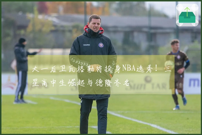 大一后卫瓦格勒将投身NBA选秀！三星高中生崛起与德隆齐名