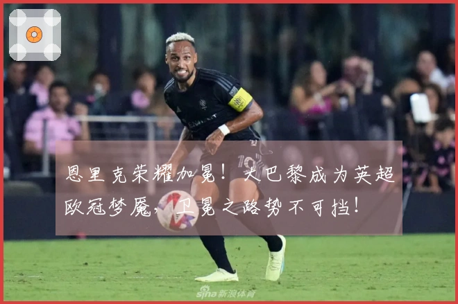 恩里克荣耀加冕！大巴黎成为英超欧冠梦魇，卫冕之路势不可挡！