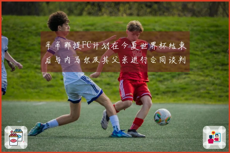 辛辛那提FC计划在今夏世界杯结束后与内马尔及其父亲进行合同谈判