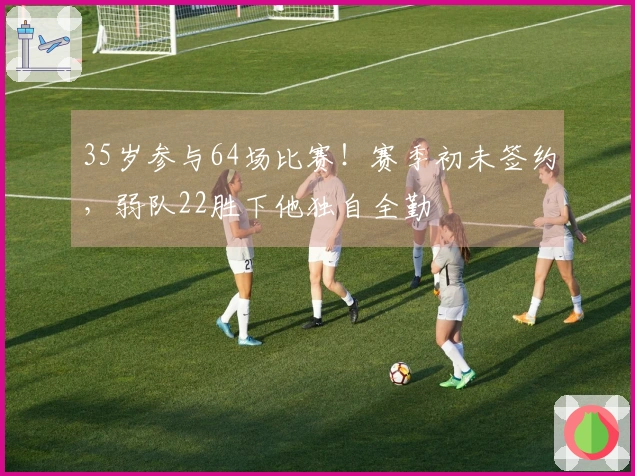 35岁参与64场比赛！赛季初未签约，弱队22胜下他独自全勤