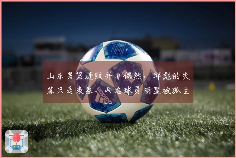 山东男篮连败并非偶然，邱彪的失落只是表象，两名球员明显被孤立