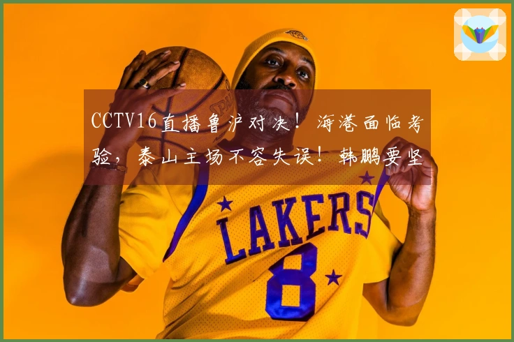 CCTV16直播鲁沪对决！海港面临考验，泰山主场不容失误！韩鹏要坚定信心