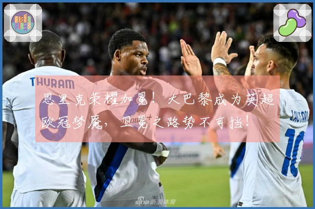 恩里克荣耀加冕！大巴黎成为英超欧冠梦魇，卫冕之路势不可挡！