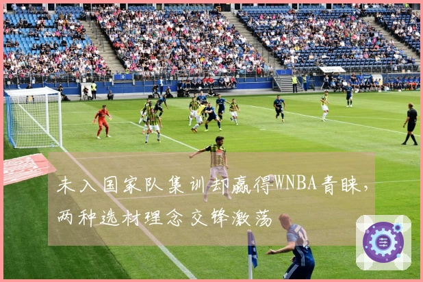 未入国家队集训却赢得WNBA青睐，两种选材理念交锋激荡